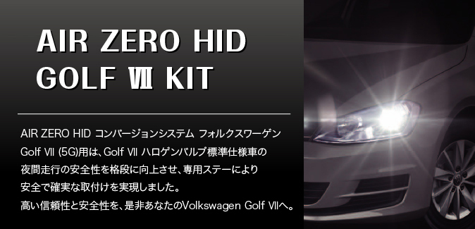 NEW AIR ZERO HID GOLF VII KIT AIR ZERO HID コンバージョンシステム フォルクスワーゲンGolf VII (5G) 用は、Golf VII ハロゲンバルブ標準仕様車の夜間走行の安全性を格段に向上させ、専用ステーにより安全で確実な取付けを実現しました。高い信頼性と安全性を、是非あなたのVolkswagen Golf VIIへ。