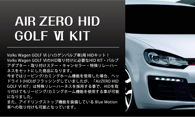 NEW AIR ZERO HID GOLF VI KIT Volks Wagen GOLF VI (ハロゲンバルブ車)用 HIDキット!Volks Wagen GOLF VIのHID取り付けに必要なHID KIT・バルブアダプター・取り付けステー・キャンセラー・特殊リレーハーネスをセットにした商品になります。今まではリービング/カミングホーム機能を使用した場合、ヘッドライト(HID)がフラッシングしていましたが、「AirZEROHID GOLF VI KIT」は特殊リレーハーネスを採用する事で、HIDを取り付けてもリービング/カミングホーム機能を使用する事が可能になりました。また、アイドリングストップ機能を装備している Blue Motion車への取り付けも可能となっています。