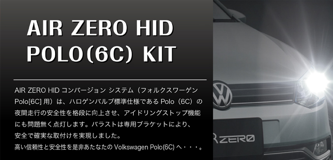 AIR ZERO HID POLO(6C) KIT　AIR ZERO HIDコンバージョン システム（フォルクスワーゲンPolo(6C)用）は、ハロゲンパルブ標準仕様であるPolo(6C)の夜間走行の安全性を格段に向上させ、アイドリングストップ機能にも問題なく点灯します。バラストは専用ステーにより、安全で確実な取付を実現しました。高い信頼性と安全性を是非あなたのVolkswagen Polo(6C)へ･･･。