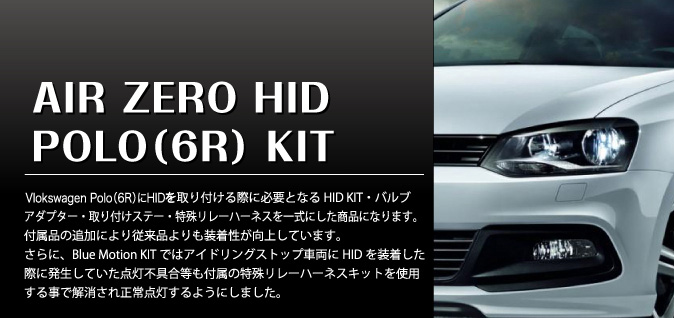 AIR ZERO HID POLO(6R) KIT　VolksWagen Polo(6R) にHID を取り付ける際に必要となるHID KIT・バルブアダプター・取り付けステー・特殊リレーハーネスを一式にした商品になります。付属品の追加により従来品よりも装着性が向上しています。さらに、Blue Motion KIT ではアイドリングストップ車両にHID を装着した際に発生していた点灯不具合等も付属の特殊リレーハーネスキットを使用する事で解消され正常点灯するようにしました。