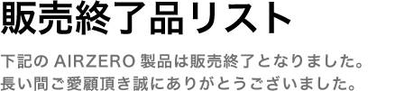 販売終了品リスト　下記のAIR ZERO製品は販売終了となりました。長い間ご愛顧頂き誠にありがとうございました。