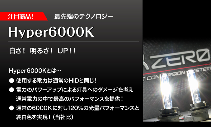 注目商品！　最先端のテクノロジー　Hyper6000K　白さ！明るさ！UP！！　Hyper6000Kとは･･･●使用する電力は通常のHIDと同じ！●電力のパワーアップによる灯具へのダメージを考え通常電力の中で最高のパフォーマンスを提供！●通常の6000Kに対し120%の光量パフォーマンスと純白色を実現！（当社比）