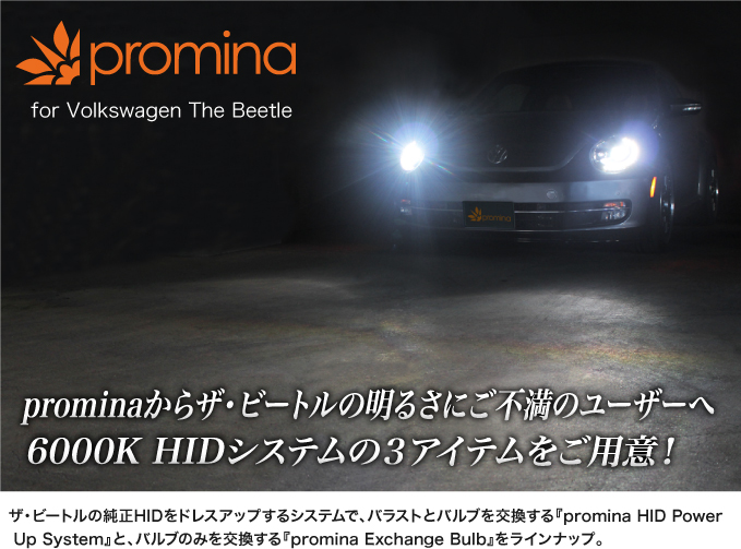 promina HID System for The Beetle ザ・ビートルの純正HIDをドレスアップするシステムで、バラストとバルブを交換する『promina HID Power Up System』と、バルブのみを交換する『promina Exchange Bulb』をラインナップ。