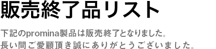 販売終了品リスト　下記のpromina製品は販売終了となりました。長い間ご愛顧頂き誠にありがとうございました。